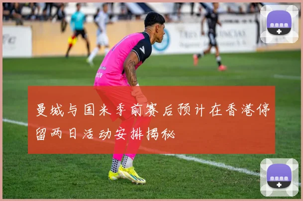 曼城与国米季前赛后预计在香港停留两日活动安排揭秘
