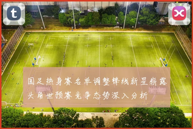 国足热身赛名单调整锋线新星崭露头角世预赛竞争态势深入分析