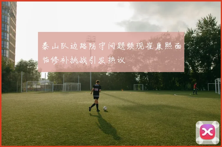 泰山队边路防守问题频现崔康熙面临修补挑战引发热议