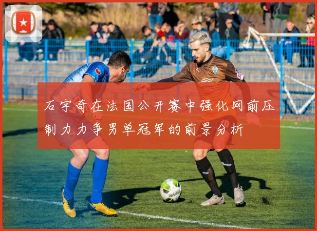 石宇奇在法国公开赛中强化网前压制力力争男单冠军的前景分析
