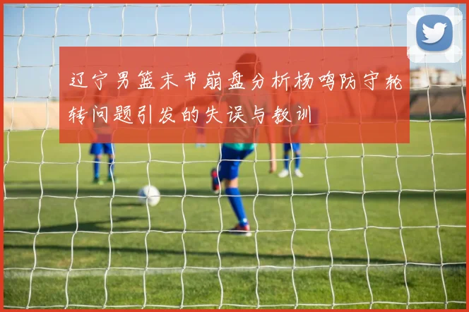 辽宁男篮末节崩盘分析杨鸣防守轮转问题引发的失误与教训